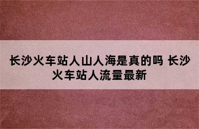 长沙火车站人山人海是真的吗 长沙火车站人流量最新